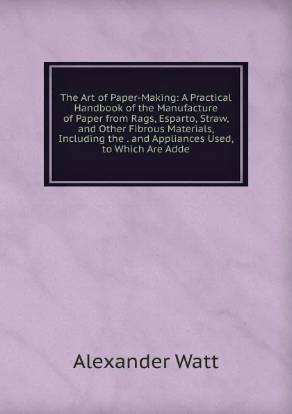 Обложка книги The Art of Paper-Making: A Practical Handbook of the Manufacture of Paper from Rags, Esparto, Straw, and Other Fibrous Materials, Including the . and Appliances Used, to Which Are Adde, Alexander Watt