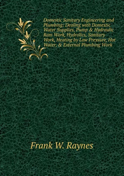 Обложка книги Domestic Sanitary Engineering and Plumbing: Dealing with Domestic Water Supplies, Pump . Hydraulic Ram Work, Hydrolics, Sanitary Work, Heating by Low Pressure, Hot Water, . External Plumbing Work, Frank W. Raynes