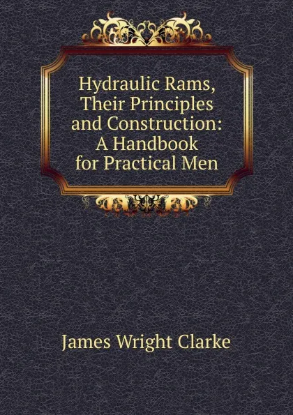 Обложка книги Hydraulic Rams, Their Principles and Construction: A Handbook for Practical Men, James Wright Clarke