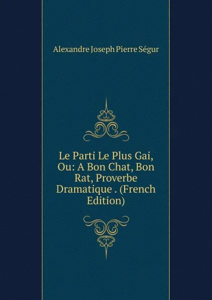 Обложка книги Le Parti Le Plus Gai, Ou: A Bon Chat, Bon Rat, Proverbe Dramatique . (French Edition), Alexandre Joseph Pierre Ségur