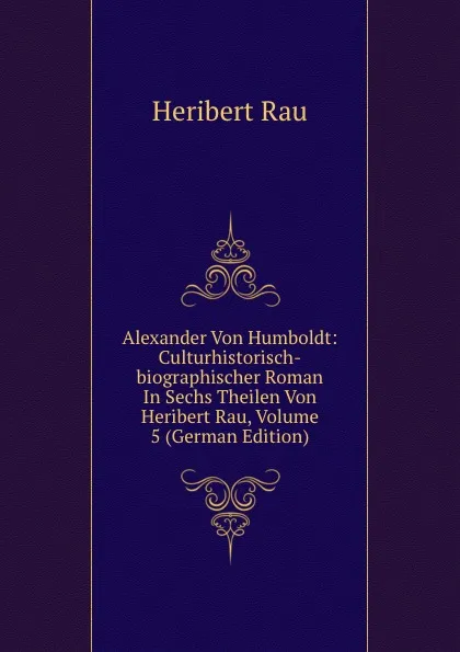 Обложка книги Alexander Von Humboldt: Culturhistorisch-biographischer Roman In Sechs Theilen Von Heribert Rau, Volume 5 (German Edition), Heribert Rau