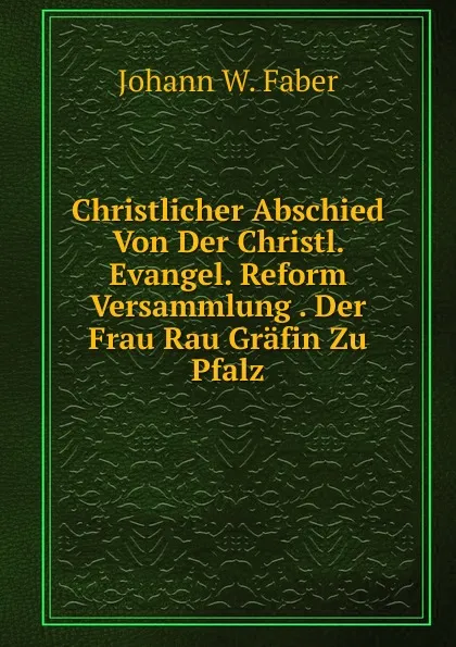 Обложка книги Christlicher Abschied Von Der Christl. Evangel. Reform Versammlung . Der Frau Rau Grafin Zu Pfalz, Johann W. Faber