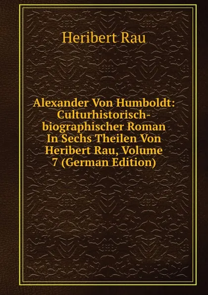 Обложка книги Alexander Von Humboldt: Culturhistorisch-biographischer Roman In Sechs Theilen Von Heribert Rau, Volume 7 (German Edition), Heribert Rau