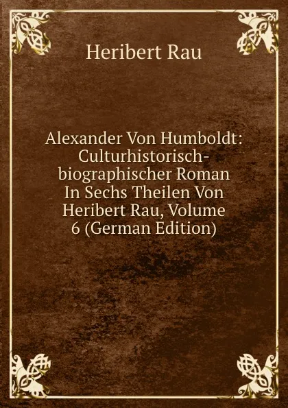 Обложка книги Alexander Von Humboldt: Culturhistorisch-biographischer Roman In Sechs Theilen Von Heribert Rau, Volume 6 (German Edition), Heribert Rau