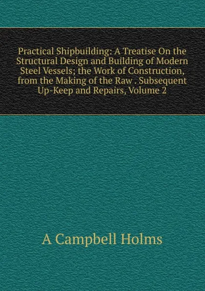 Обложка книги Practical Shipbuilding: A Treatise On the Structural Design and Building of Modern Steel Vessels; the Work of Construction, from the Making of the Raw . Subsequent Up-Keep and Repairs, Volume 2, A Campbell Holms