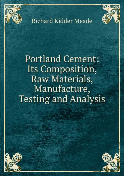 Обложка книги Portland Cement: Its Composition, Raw Materials, Manufacture, Testing and Analysis, Richard Kidder Meade