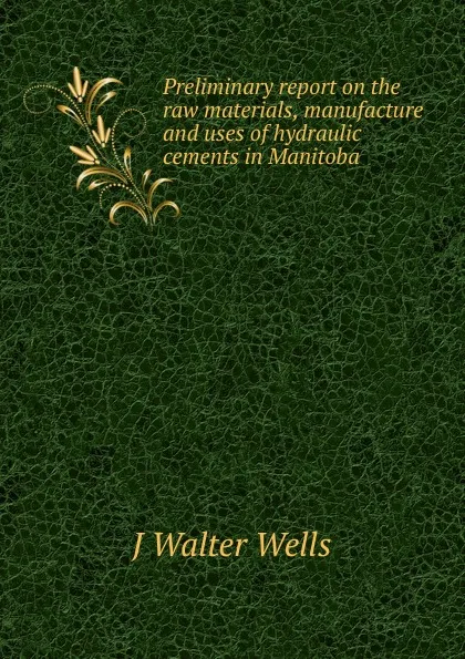 Обложка книги Preliminary report on the raw materials, manufacture and uses of hydraulic cements in Manitoba, J Walter Wells