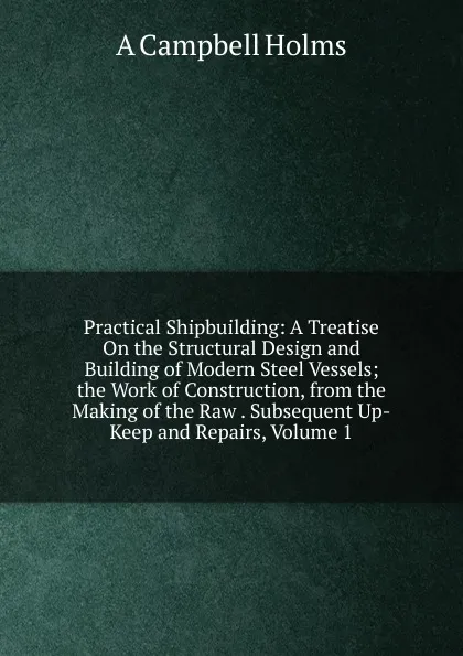 Обложка книги Practical Shipbuilding: A Treatise On the Structural Design and Building of Modern Steel Vessels; the Work of Construction, from the Making of the Raw . Subsequent Up-Keep and Repairs, Volume 1, A Campbell Holms