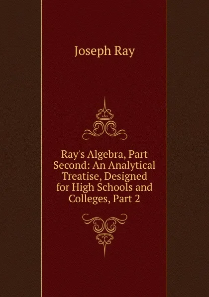 Обложка книги Ray.s Algebra, Part Second: An Analytical Treatise, Designed for High Schools and Colleges, Part 2, Joseph Ray