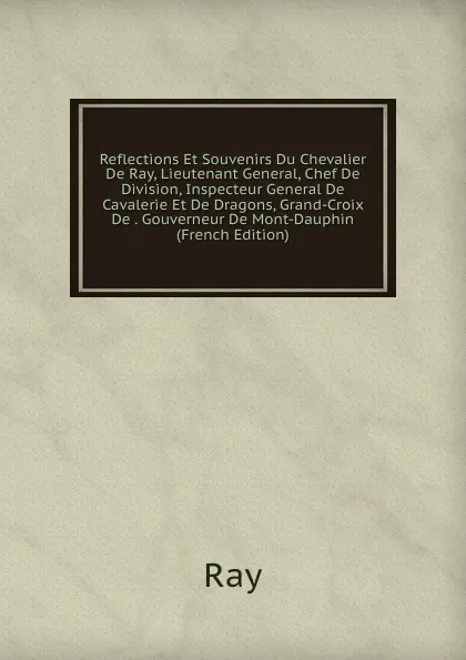 Обложка книги Reflections Et Souvenirs Du Chevalier De Ray, Lieutenant General, Chef De Division, Inspecteur General De Cavalerie Et De Dragons, Grand-Croix De . Gouverneur De Mont-Dauphin (French Edition), Ray