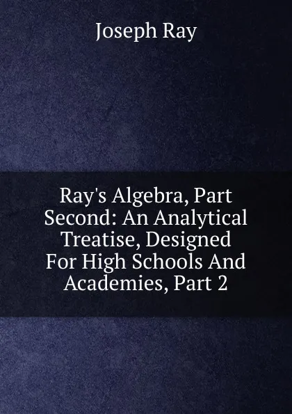 Обложка книги Ray.s Algebra, Part Second: An Analytical Treatise, Designed For High Schools And Academies, Part 2, Joseph Ray