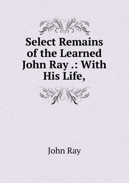 Обложка книги Select Remains of the Learned John Ray .: With His Life,, John Ray