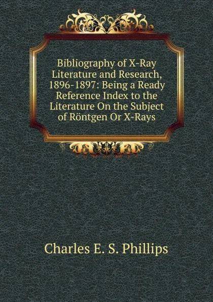 Обложка книги Bibliography of X-Ray Literature and Research, 1896-1897: Being a Ready Reference Index to the Literature On the Subject of Rontgen Or X-Rays, Charles E. S. Phillips