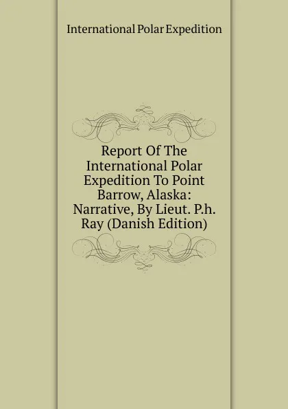 Обложка книги Report Of The International Polar Expedition To Point Barrow, Alaska: Narrative, By Lieut. P.h. Ray (Danish Edition), International Polar Expedition