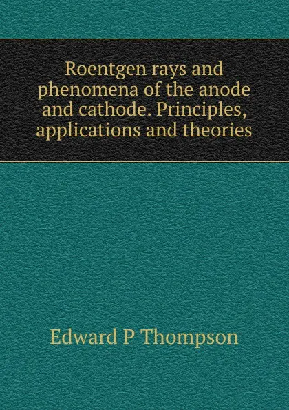 Обложка книги Roentgen rays and phenomena of the anode and cathode. Principles, applications and theories, Edward P Thompson