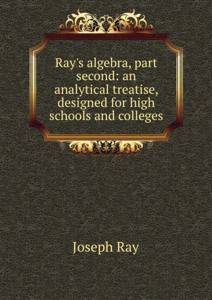 Обложка книги Ray.s algebra, part second: an analytical treatise, designed for high schools and colleges, Joseph Ray