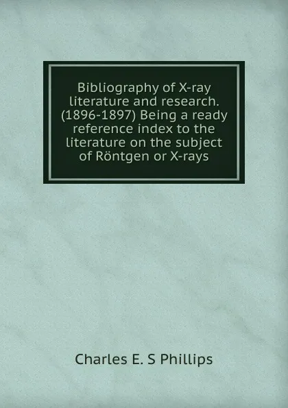 Обложка книги Bibliography of X-ray literature and research. (1896-1897) Being a ready reference index to the literature on the subject of Rontgen or X-rays, Charles E. S Phillips