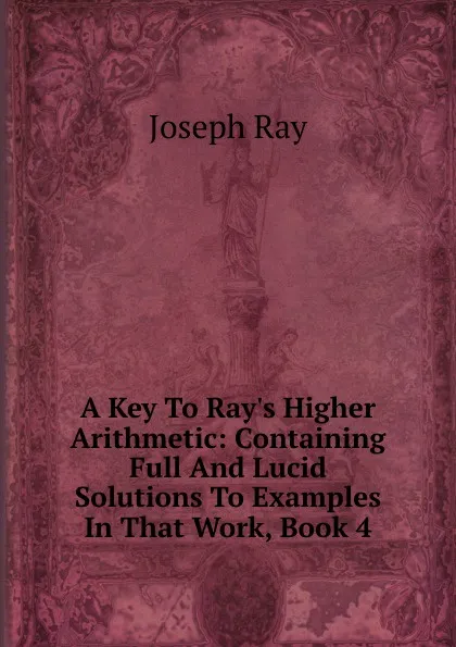 Обложка книги A Key To Ray.s Higher Arithmetic: Containing Full And Lucid Solutions To Examples In That Work, Book 4, Joseph Ray