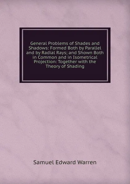 Обложка книги General Problems of Shades and Shadows: Formed Both by Parallel and by Radial Rays; and Shown Both in Common and in Isometrical Projection: Together with the Theory of Shading, Samuel Edward Warren