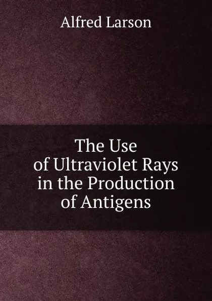 Обложка книги The Use of Ultraviolet Rays in the Production of Antigens, Alfred Larson