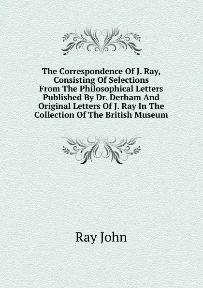 Обложка книги The Correspondence Of J. Ray, Consisting Of Selections From The Philosophical Letters Published By Dr. Derham And Original Letters Of J. Ray In The Collection Of The British Museum, Ray John