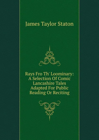 Обложка книги Rays Fro Th. Loominary: A Selection Of Comic Lancashire Tales Adapted For Public Reading Or Reciting, James Taylor Staton