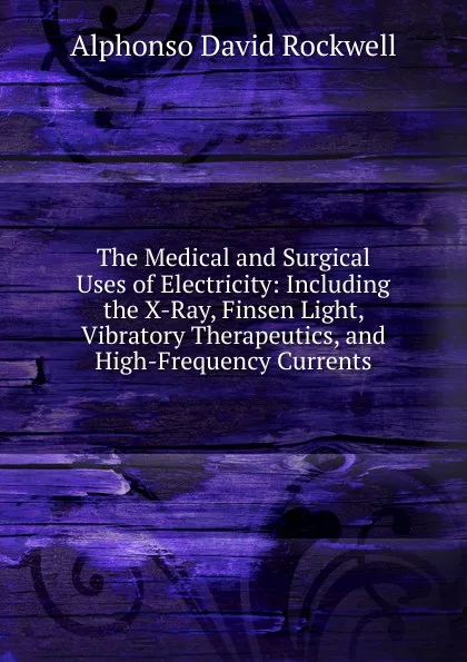 Обложка книги The Medical and Surgical Uses of Electricity: Including the X-Ray, Finsen Light, Vibratory Therapeutics, and High-Frequency Currents, Alphonso David Rockwell