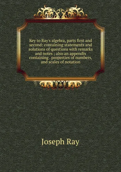 Обложка книги Key to Ray.s algebra, parts first and second: containing statements and solutions of questions with remarks and notes ; also an appendix containing . properties of numbers, and scales of notation, Joseph Ray