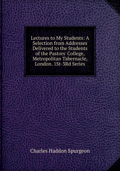 Обложка книги Lectures to My Students: A Selection from Addresses Delivered to the Students of the Pastors. College, Metropolitan Tabernacle, London. 1St-3Rd Series, Charles Haddon Spurgeon