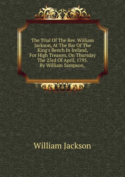 Обложка книги The Trial Of The Rev. William Jackson, At The Bar Of The King.s Bench In Ireland, For High Treason, On Thursday The 23rd Of April, 1795. By William Sampson, ., William Jackson