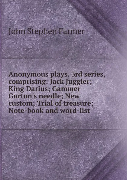 Обложка книги Anonymous plays. 3rd series, comprising: Jack Juggler; King Darius; Gammer Gurton.s needle; New custom; Trial of treasure; Note-book and word-list, Farmer John Stephen