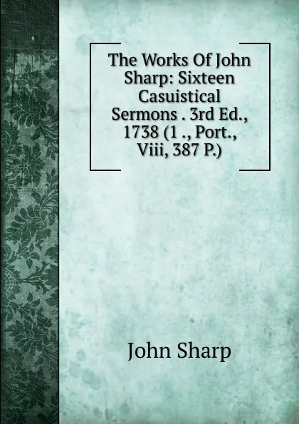 Обложка книги The Works Of John Sharp: Sixteen Casuistical Sermons . 3rd Ed., 1738 (1 ., Port., Viii, 387 P.), John Sharp