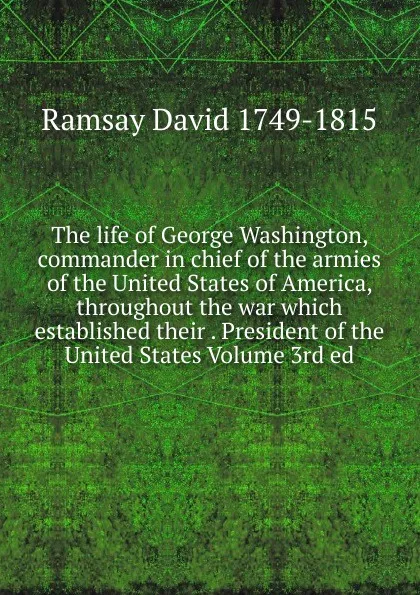 Обложка книги The life of George Washington, commander in chief of the armies of the United States of America, throughout the war which established their . President of the United States Volume 3rd ed., David Ramsay