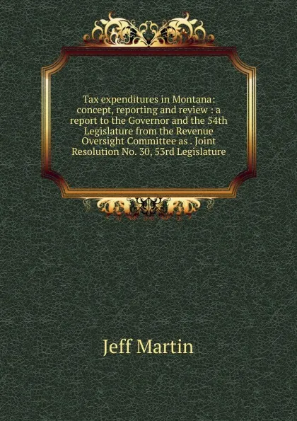 Обложка книги Tax expenditures in Montana: concept, reporting and review : a report to the Governor and the 54th Legislature from the Revenue Oversight Committee as . Joint Resolution No. 30, 53rd Legislature, Jeff Martin