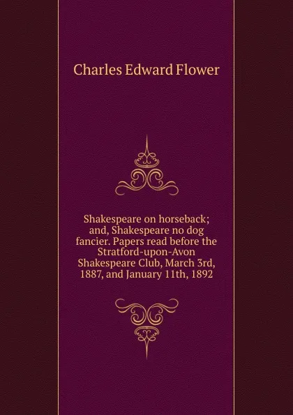 Обложка книги Shakespeare on horseback; and, Shakespeare no dog fancier. Papers read before the Stratford-upon-Avon Shakespeare Club, March 3rd, 1887, and January 11th, 1892, Charles Edward Flower