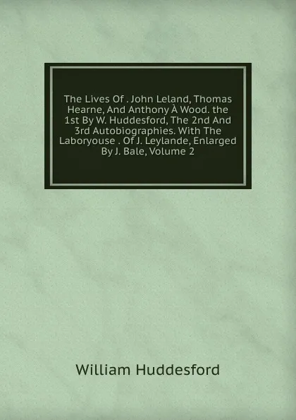 Обложка книги The Lives Of . John Leland, Thomas Hearne, And Anthony A Wood. the 1st By W. Huddesford, The 2nd And 3rd Autobiographies. With The Laboryouse . Of J. Leylande, Enlarged By J. Bale, Volume 2, William Huddesford