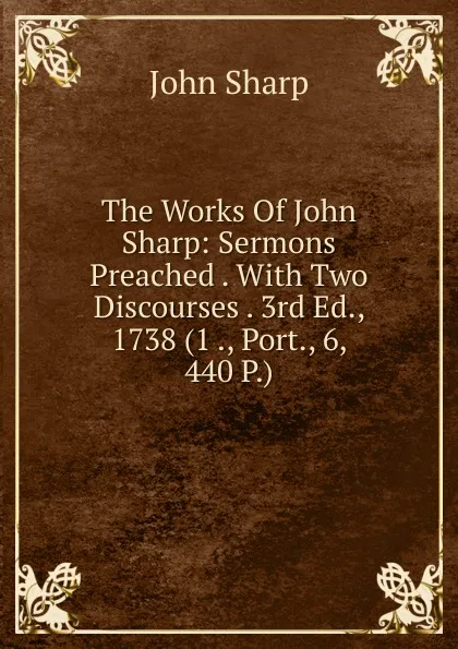 Обложка книги The Works Of John Sharp: Sermons Preached . With Two Discourses . 3rd Ed., 1738 (1 ., Port., 6, 440 P.), John Sharp