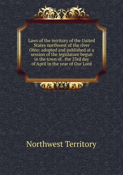 Обложка книги Laws of the territory of the United States northwest of the river Ohio: adopted and published at a session of the legislature begun in the town of . the 23rd day of April in the year of Our Lord, Northwest Territory