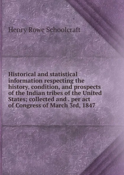 Обложка книги Historical and statistical information respecting the history, condition, and prospects of the Indian tribes of the United States; collected and . per act of Congress of March 3rd, 1847, Henry Rowe Schoolcraft