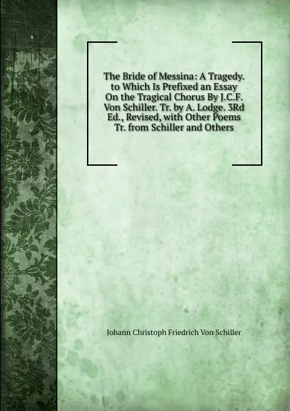 Обложка книги The Bride of Messina: A Tragedy. to Which Is Prefixed an Essay On the Tragical Chorus By J.C.F. Von Schiller. Tr. by A. Lodge. 3Rd Ed., Revised, with Other Poems Tr. from Schiller and Others., Johann Christoph Friedrich von Schiller