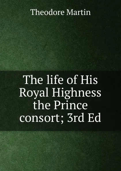 Обложка книги The life of His Royal Highness the Prince consort; 3rd Ed., Theodore Martin