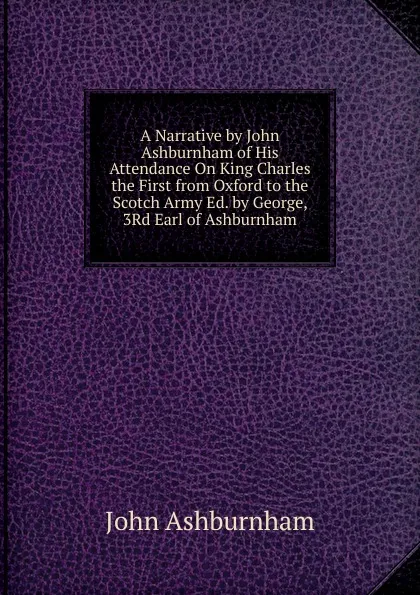 Обложка книги A Narrative by John Ashburnham of His Attendance On King Charles the First from Oxford to the Scotch Army Ed. by George, 3Rd Earl of Ashburnham., John Ashburnham