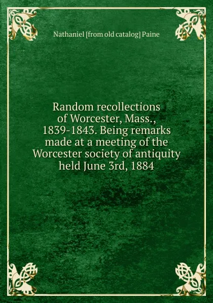 Обложка книги Random recollections of Worcester, Mass., 1839-1843. Being remarks made at a meeting of the Worcester society of antiquity held June 3rd, 1884, Nathaniel [from old catalog] Paine