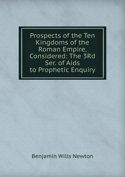 Обложка книги Prospects of the Ten Kingdoms of the Roman Empire, Considered: The 3Rd Ser. of Aids to Prophetic Enquiry, Benjamin Wills Newton