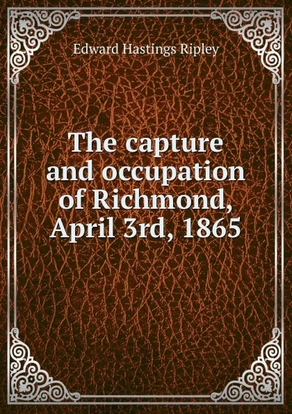 Обложка книги The capture and occupation of Richmond, April 3rd, 1865, Edward Hastings Ripley