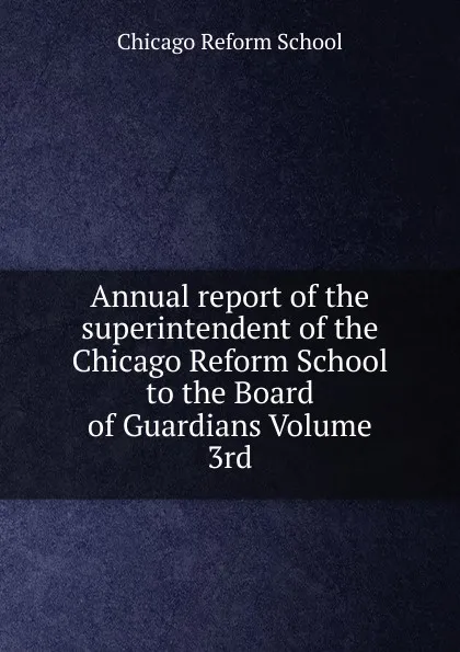 Обложка книги Annual report of the superintendent of the Chicago Reform School to the Board of Guardians Volume 3rd, Chicago Reform School