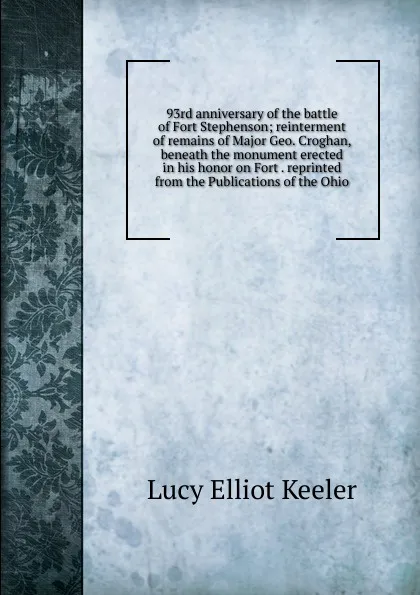 Обложка книги 93rd anniversary of the battle of Fort Stephenson; reinterment of remains of Major Geo. Croghan, beneath the monument erected in his honor on Fort . reprinted from the Publications of the Ohio, Lucy Elliot Keeler