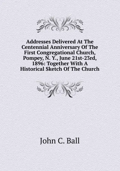 Обложка книги Addresses Delivered At The Centennial Anniversary Of The First Congregational Church, Pompey, N. Y., June 21st-23rd, 1896: Together With A Historical Sketch Of The Church, John C. Ball