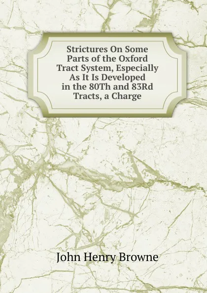 Обложка книги Strictures On Some Parts of the Oxford Tract System, Especially As It Is Developed in the 80Th and 83Rd Tracts, a Charge, John Henry Browne