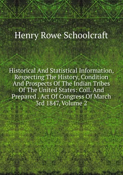 Обложка книги Historical And Statistical Information, Respecting The History, Condition And Prospects Of The Indian Tribes Of The United States: Coll. And Prepared . Act Of Congress Of March 3rd 1847, Volume 2, Henry Rowe Schoolcraft